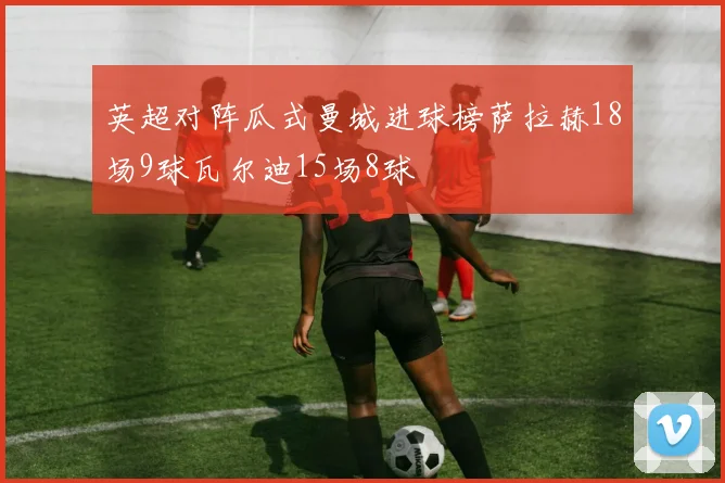 英超对阵瓜式曼城进球榜萨拉赫18场9球瓦尔迪15场8球